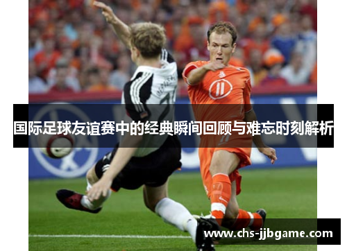 国际足球友谊赛中的经典瞬间回顾与难忘时刻解析