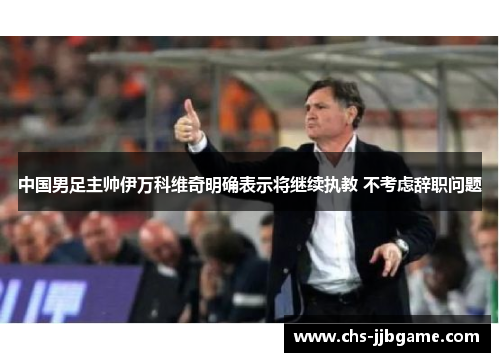 中国男足主帅伊万科维奇明确表示将继续执教 不考虑辞职问题 中国男足主帅伊万科维奇明确表示将继续执教 不考虑辞职问题