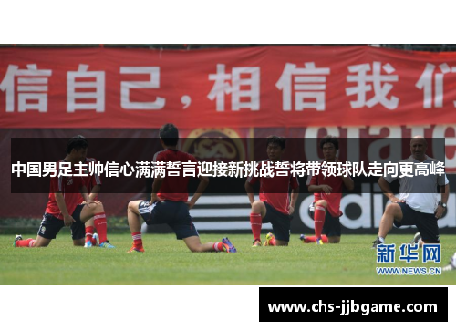 中国男足主帅信心满满誓言迎接新挑战誓将带领球队走向更高峰 中国男足主帅信心满满誓言迎接新挑战誓将带领球队走向更高峰